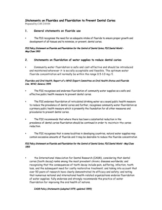 Statements on Fluorides and Fluoridation to Prevent Dental Caries
Prepared by CJH 210104

1.       General statements on fluoride use

•        The FDI recognises the need for an adequate intake of fluoride to ensure proper growth and
     development of all tissues and to minimise, or prevent, dental caries.

FDI Policy Statement on Fluoride and Fluoridation for the Control of Dental Caries, FDI Dental World –
May/June 1993


2.       Statements on fluoridation of water supplies to reduce dental caries

•        Community water fluoridation is safe and cost-effective and should be introduced
     and maintained wherever it is socially acceptable and feasible. The optimum water
     fluoride concentration will normally be within the range 0.5-1.0 mg /1.

Fluorides and Oral Health, Report of a WHO Expert Committee on Oral Health Status and Fluoride
Use, WHO, Geneva 1994.


•        The FDI recognises and endorses fluoridation of community water supplies as a safe and
     effective public health measure to prevent dental caries.

•        The FDI endorses fluoridation of reticulated drinking water as a sound public health measure
     to reduce the prevalence of dental caries and further, recognises community water fluoridation as
     a primary public health measure which is presently the foundation for all other measures and
     procedures to prevent dental caries.

•        The FDI recommends that where there has been a substantial reduction in the
     prevalence of dental caries fluoridation should be continued in order to maintain the caries
     reduction.

•        The FDI recognises that in some localities in developing countries, natural water supplies may
     contain excessive amounts of fluoride and it may be desirable to reduce the fluoride concentration

FDI Policy Statement on Fluoride and Fluoridation for the Control of Dental Caries, FDI Dental World – May/June
1993



•        The International Association for Dental Research (IADR), considering that dental
     caries (tooth decay) ranks among the most prevalent chronic diseases worldwide; and
     recognizing that the consequences of tooth decay include pain, suffering, infection, tooth
     loss, and the subsequent need for costly restorative treatment; and taking into account that
     over 50 years of research have clearly demonstrated its efficacy and safety; and noting
     that numerous national and international health-related organizations endorse fluoridation
     of water supplies; fully endorses and strongly recommends the practice of water
     fluoridation for improving the oral health of nations.

         IADR Policy Statements (adopted 1979, updated 1999)
 