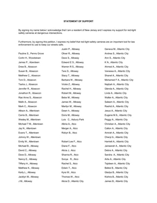 STATEMENT OF SUPPORT 
By signing my name below I acknowledge that I am a resident of New Jersey and I express my support for red-light safety cameras at dangerous intersections. 
Furthermore, by signing this petition, I express my belief that red-light safety cameras are an important tool for law enforcement to use to keep our streets safe. 
Pauline S., Penns Grove 
Corlin H., Woodstown 
James P., Aberdeen 
Drew B., Absecon 
Susan B., Absecon 
Matthew C., Absecon 
Toni D., Absecon 
Tasha J., Absecon 
Jennifer R., Absecon 
Jonathon R., Absecon 
Rae Anne S., Absecon 
Malik A., Absecon 
Mark C., Absecon 
Allison A., Allentown 
Carrie B., Allentown 
Wesley M., Allentown 
Michael T M., Allentown 
Jay N., Allentown 
Evans T., Allentown 
Johnny W., Allentown 
Emily W., Allentown 
Michael B., Alloway 
David C., Alloway 
Dave D., Alloway 
Nancy E., Alloway 
Tiffany H., Alloway 
Matthew K., Alloway 
Karly L., Alloway 
Jacklyn M., Alloway 
J M., Alloway 
Justin P., Alloway 
Oliver R., Alloway 
Dave S., Alloway 
Edward E S., Alloway 
Warren R S., Alloway 
Tara S., Alloway 
Stacy T., Alloway 
Barbara W., Alloway 
Vickie Z., Alloway 
Rachel H., Alloway 
Robert M., Alloway 
Bebe M., Alloway 
James W., Alloway 
Marilyn M., Alloway 
Dawn h., Alloway 
Doris M., Alloway 
Luis C., Asbury Park 
Albria A., Atco 
Merger A., Atco 
Robyn B., Atco 
Robert Lee F., Atco 
Diane F., Atco 
Alicia J., Atco 
Shanna R., Atco 
Sonya R., Atco 
Rachel S., Atco 
Edwin T., Atco 
Kyra W., Atco 
Thomas W., Atco 
Alicia D., Atlantic City 
Geneva M., Atlantic City 
Andrea S., Atlantic City 
Ann S., Atlantic City 
K N., Atlantic City 
Ahmed A., Atlantic City 
Vanessa A., Atlantic City 
Shanel A., Atlantic City 
Mohamed F A., Atlantic City 
Najibah A., Atlantic City 
Glenda A., Atlantic City 
Linds A., Atlantic City 
Walter A., Atlantic City 
Saleem A., Atlantic City 
Rashid A., Atlantic City 
Jesus A., Atlantic City 
Eugene M A., Atlantic City 
Peggy A., Atlantic City 
Christian A., Atlantic City 
Calton A., Atlantic City 
Amirah A., Atlantic City 
Cheryl A., Atlantic City 
Harriett A., Atlantic City 
Jameerah A., Atlantic City 
Debra A., Atlantic City 
Sandra A., Atlantic City 
Artis A., Atlantic City 
Tajideen A., Atlantic City 
Belkie B., Atlantic City 
Gladys B., Atlantic City 
Kishira B., Atlantic City 
James B., Atlantic City  