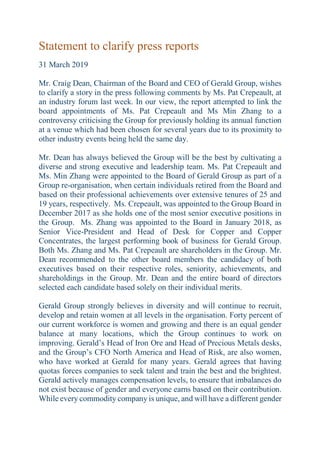 Statement to clarify press reports
31 March 2019
Mr. Craig Dean, Chairman of the Board and CEO of Gerald Group, wishes
to clarify a story in the press following comments by Ms. Pat Crepeault, at
an industry forum last week. In our view, the report attempted to link the
board appointments of Ms. Pat Crepeault and Ms Min Zhang to a
controversy criticising the Group for previously holding its annual function
at a venue which had been chosen for several years due to its proximity to
other industry events being held the same day.
Mr. Dean has always believed the Group will be the best by cultivating a
diverse and strong executive and leadership team. Ms. Pat Crepeault and
Ms. Min Zhang were appointed to the Board of Gerald Group as part of a
Group re-organisation, when certain individuals retired from the Board and
based on their professional achievements over extensive tenures of 25 and
19 years, respectively. Ms. Crepeault, was appointed to the Group Board in
December 2017 as she holds one of the most senior executive positions in
the Group. Ms. Zhang was appointed to the Board in January 2018, as
Senior Vice-President and Head of Desk for Copper and Copper
Concentrates, the largest performing book of business for Gerald Group.
Both Ms. Zhang and Ms. Pat Crepeault are shareholders in the Group. Mr.
Dean recommended to the other board members the candidacy of both
executives based on their respective roles, seniority, achievements, and
shareholdings in the Group. Mr. Dean and the entire board of directors
selected each candidate based solely on their individual merits.
Gerald Group strongly believes in diversity and will continue to recruit,
develop and retain women at all levels in the organisation. Forty percent of
our current workforce is women and growing and there is an equal gender
balance at many locations, which the Group continues to work on
improving. Gerald’s Head of Iron Ore and Head of Precious Metals desks,
and the Group’s CFO North America and Head of Risk, are also women,
who have worked at Gerald for many years. Gerald agrees that having
quotas forces companies to seek talent and train the best and the brightest.
Gerald actively manages compensation levels, to ensure that imbalances do
not exist because of gender and everyone earns based on their contribution.
While every commodity company is unique, and will have a different gender
 