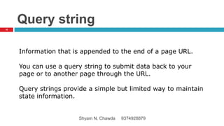 Query string
Information that is appended to the end of a page URL.
You can use a query string to submit data back to your
page or to another page through the URL.
Query strings provide a simple but limited way to maintain
state information.
16
Shyam N. Chawda 9374928879
 
