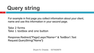 Query string
For example in first page you collect information about your client,
name and use this information in your second page.
Take 2 forms
Take 1 textbox and one button
Response.Redirect("Page2.aspx?Name=" & TextBox1.Text
Request.QueryString("Name")
17
Shyam N. Chawda 9374928879
 