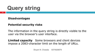 Query string
Disadvantages
Potential security risks
The information in the query string is directly visible to the
user via the browser's user interface.
Limited capacity Some browsers and client devices
impose a 2083-character limit on the length of URLs.
20
Shyam N. Chawda 9374928879
 