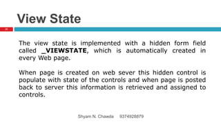 View State
The view state is implemented with a hidden form field
called _VIEWSTATE, which is automatically created in
every Web page.
When page is created on web sever this hidden control is
populate with state of the controls and when page is posted
back to server this information is retrieved and assigned to
controls.
23
Shyam N. Chawda 9374928879
 