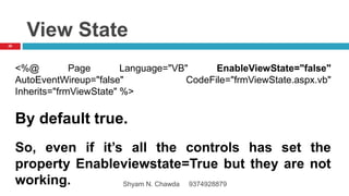 View State
<%@ Page Language="VB" EnableViewState="false"
AutoEventWireup="false" CodeFile="frmViewState.aspx.vb"
Inherits="frmViewState" %>
By default true.
So, even if it’s all the controls has set the
property Enableviewstate=True but they are not
working.
26
Shyam N. Chawda 9374928879
 