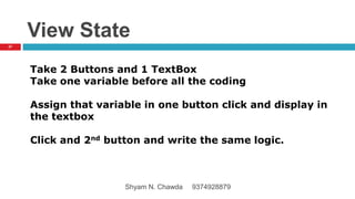 View State
Take 2 Buttons and 1 TextBox
Take one variable before all the coding
Assign that variable in one button click and display in
the textbox
Click and 2nd button and write the same logic.
27
Shyam N. Chawda 9374928879
 