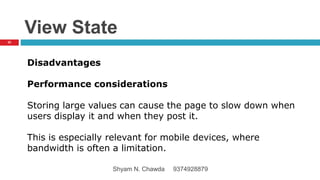 View State
Disadvantages
Performance considerations
Storing large values can cause the page to slow down when
users display it and when they post it.
This is especially relevant for mobile devices, where
bandwidth is often a limitation.
32
Shyam N. Chawda 9374928879
 