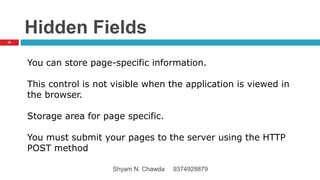 Hidden Fields
You can store page-specific information.
This control is not visible when the application is viewed in
the browser.
Storage area for page specific.
You must submit your pages to the server using the HTTP
POST method
34
Shyam N. Chawda 9374928879
 