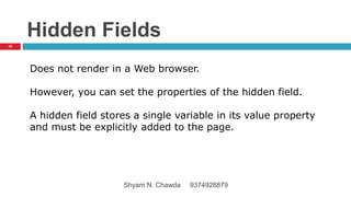 Hidden Fields
Does not render in a Web browser.
However, you can set the properties of the hidden field.
A hidden field stores a single variable in its value property
and must be explicitly added to the page.
36
Shyam N. Chawda 9374928879
 