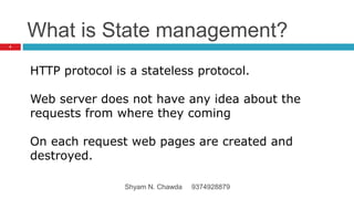 What is State management?
HTTP protocol is a stateless protocol.
Web server does not have any idea about the
requests from where they coming
On each request web pages are created and
destroyed.
4
Shyam N. Chawda 9374928879
 