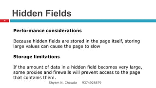 Hidden Fields
Performance considerations
Because hidden fields are stored in the page itself, storing
large values can cause the page to slow
Storage limitations
If the amount of data in a hidden field becomes very large,
some proxies and firewalls will prevent access to the page
that contains them.
40
Shyam N. Chawda 9374928879
 