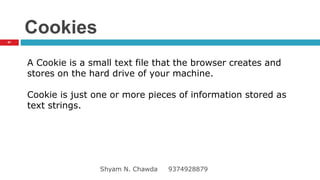 Cookies
A Cookie is a small text file that the browser creates and
stores on the hard drive of your machine.
Cookie is just one or more pieces of information stored as
text strings.
41
Shyam N. Chawda 9374928879
 