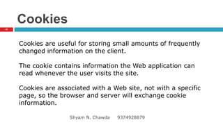 Cookies
Cookies are useful for storing small amounts of frequently
changed information on the client.
The cookie contains information the Web application can
read whenever the user visits the site.
Cookies are associated with a Web site, not with a specific
page, so the browser and server will exchange cookie
information.
42
Shyam N. Chawda 9374928879
 