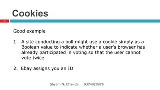 Cookies
Good example
1. A site conducting a poll might use a cookie simply as a
Boolean value to indicate whether a user's browser has
already participated in voting so that the user cannot
vote twice.
2. Ebay assigns you an ID
43
Shyam N. Chawda 9374928879
 