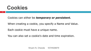 Cookies
Cookies can either be temporary or persistent.
When creating a cookie, you specify a Name and Value.
Each cookie must have a unique name.
You can also set a cookie's date and time expiration.
45
Shyam N. Chawda 9374928879
 
