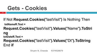 Gets - Cookies
If Not Request.Cookies("lastVisit") Is Nothing Then
txtNameR.Text =
Request.Cookies("lastVisit").Values("Name").ToStri
ng
txtDateR.Text =
Request.Cookies("lastVisit").Values("Dt").ToString
End if
48
Shyam N. Chawda 9374928879
 