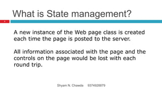What is State management?
A new instance of the Web page class is created
each time the page is posted to the server.
All information associated with the page and the
controls on the page would be lost with each
round trip.
5
Shyam N. Chawda 9374928879
 