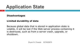 Application State
Disadvantages
Limited durability of data
Because global data that is stored in application state is
volatile, it will be lost if the Web server process containing it
is destroyed, such as from a server crash, upgrade, or
shutdown.
61
Shyam N. Chawda 9374928879
 