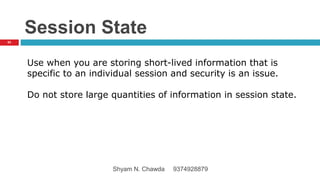Session State
Use when you are storing short-lived information that is
specific to an individual session and security is an issue.
Do not store large quantities of information in session state.
63
Shyam N. Chawda 9374928879
 