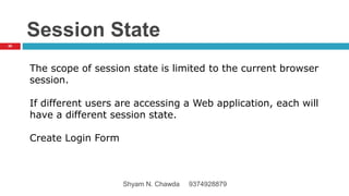 Session State
The scope of session state is limited to the current browser
session.
If different users are accessing a Web application, each will
have a different session state.
Create Login Form
66
Shyam N. Chawda 9374928879
 