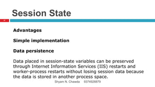 Session State
Advantages
Simple implementation
Data persistence
Data placed in session-state variables can be preserved
through Internet Information Services (IIS) restarts and
worker-process restarts without losing session data because
the data is stored in another process space.
67
Shyam N. Chawda 9374928879
 