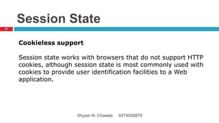 Session State
Cookieless support
Session state works with browsers that do not support HTTP
cookies, although session state is most commonly used with
cookies to provide user identification facilities to a Web
application.
68
Shyam N. Chawda 9374928879
 