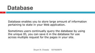 Database
Database enables you to store large amount of information
pertaining to state in your Web application.
Sometimes users continually query the database by using
the unique ID, you can save it in the database for use
across multiple request for the pages in your site.
71
Shyam N. Chawda 9374928879
 
