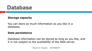 Database
Storage capacity
You can store as much information as you like in a
database.
Data persistence
Database information can be stored as long as you like, and
it is not subject to the availability of the Web server.
73
Shyam N. Chawda 9374928879
 