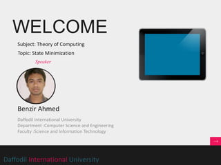 WELCOME
Daffodil International University
Subject: Theory of Computing
Benzir Ahmed
Speaker
Daffodil International University
Department :Computer Science and Engineering
Faculty :Science and Information Technology
Topic: State Minimization
 