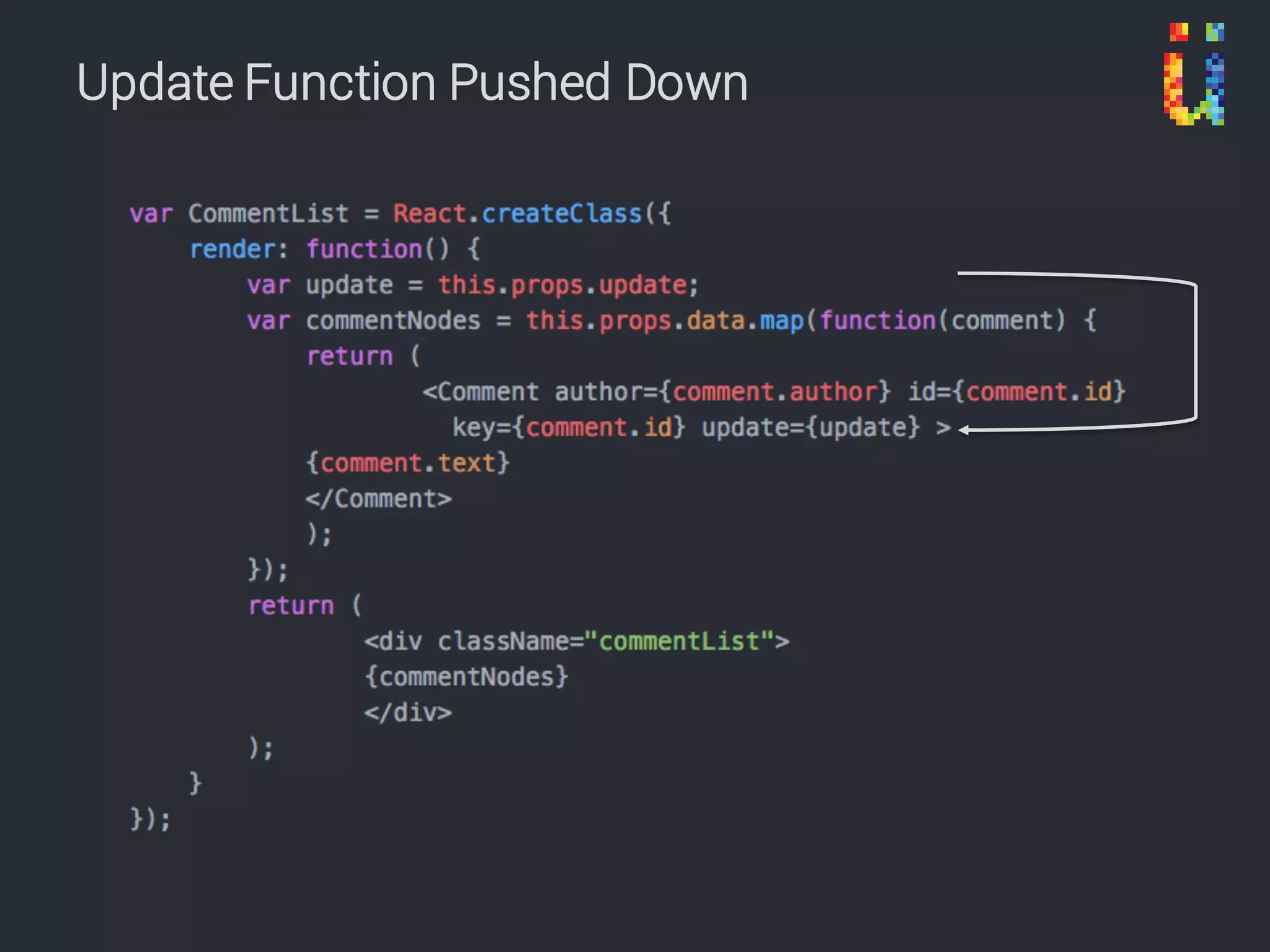 • Use only props in components
• ‘Root’ component has state
• Why?
– State makes components difficult to test
– State makes components difficult to reason about
– State makes it too easy to put business logic in the
component
– State makes it difficult to share information to other parts
of the app
Stateless Components
https://camjackson.net/post/9-things-every-reactjs-beginner-should-know
 