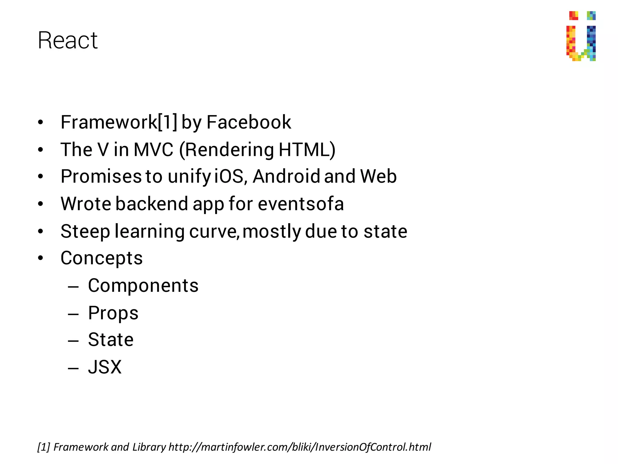 • Framework[1] by Facebook
• The V in MVC (Rendering HTML)
• Promises to unifyiOS, Android and Web
• Wrote backend app for eventsofa
• Steep learning curve,mostly due to state
• Concepts
– Components
– Props
– State
– JSX
React
[1]	Framework	and Library	http://martinfowler.com/bliki/InversionOfControl.html
 