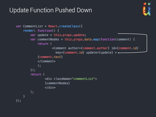 • Use only props in components
• ‘Root’ component has state
• Why?
– State makes components difficult to test
– State makes components difficult to reason about
– State makes it too easy to put business logic in the
component
– State makes it difficult to share information to other parts
of the app
Stateless Components
https://camjackson.net/post/9-things-every-reactjs-beginner-should-know
 