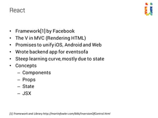 • Framework[1] by Facebook
• The V in MVC (Rendering HTML)
• Promises to unifyiOS, Android and Web
• Wrote backend app for eventsofa
• Steep learning curve,mostly due to state
• Concepts
– Components
– Props
– State
– JSX
React
[1]	Framework	and Library	http://martinfowler.com/bliki/InversionOfControl.html
 