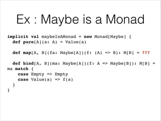 Ex : Maybe is a Monad
implicit val maybeIsAMonad = new Monad[Maybe] {!
def pure[A](a: A) = Value(a)!
!

def map[A, B](fa: Maybe[A])(f: (A) => B): M[B] = ???!
!

def bind[A, B](ma: Maybe[A])(f: A => Maybe[B]): M[B] =
ma match {!
case Empty => Empty!
case Value(a) => f(a)!
}!
}

 