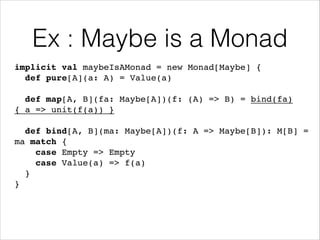 Ex : Maybe is a Monad
implicit val maybeIsAMonad = new Monad[Maybe] {!
def pure[A](a: A) = Value(a)!
!

def map[A, B](fa: Maybe[A])(f: (A) => B) = bind(fa)
{ a => unit(f(a)) }!
!

def bind[A, B](ma: Maybe[A])(f: A => Maybe[B]): M[B] =
ma match {!
case Empty => Empty!
case Value(a) => f(a)!
}!
}

 