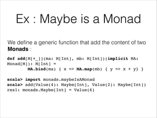Ex : Maybe is a Monad
We deﬁne a generic function that add the content of two
Monads :
def add[M[+_]](ma: M[Int], mb: M[Int])(implicit MA:
Monad[M]): M[Int] = !
MA.bind(ma) { x => MA.map(mb) { y => x + y} }!
!

scala> import monads.maybeIsAMonad!
scala> add(Value(4): Maybe[Int], Value(2): Maybe[Int])!
res1: monads.Maybe[Int] = Value(6)

 