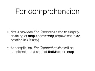 For comprehension
•

Scala provides For Comprehension to simplify
chaining of map and ﬂatMap (equivalent to do
notation in Haskell)

•

At compilation, For Comprehension will be
transformed to a serie of ﬂatMap and map

 