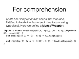 For comprehension
Scala For Comprehension needs that map and
ﬂatMap to be deﬁned on object directly (not using
typeclass). Here we deﬁne a MonadWrapper :
implicit class MonadWrapper[A, M[+_]](ma: M[A])(implicit
MA: Monad[M]) {!
def map[B](f: A => B): M[B] = MA.map(ma)(f)!
!

def flatMap[B](f: A => M[B]): M[B] = MA.flatMap(ma)(f)!
}

 
