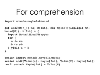 For comprehension
import monads.maybeIsAMonad!
!

def add2[M[+_]](ma: M[Int], mb: M[Int])(implicit MA:
Monad[M]): M[Int] = {!
import Monad.MonadWrapper!
for {!
a <- ma!
b <- mb!
} yield a + b!
}!
!

scala> import monads.maybeIsAMonad!
scala> add2(Value(4): Maybe[Int], Value(2): Maybe[Int])!
res2: monads.Maybe[Int] = Value(6)

 