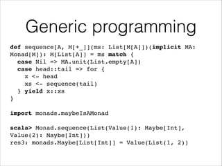 Generic programming
def sequence[A, M[+_]](ms: List[M[A]])(implicit MA:
Monad[M]): M[List[A]] = ms match {!
case Nil => MA.unit(List.empty[A])!
case head::tail => for {!
x <- head!
xs <- sequence(tail)!
} yield x::xs!
}!
!

import monads.maybeIsAMonad!
!

scala> Monad.sequence(List(Value(1): Maybe[Int],
Value(2): Maybe[Int]))!
res3: monads.Maybe[List[Int]] = Value(List(1, 2))

 