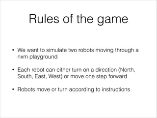 Rules of the game
•

We want to simulate two robots moving through a
nxm playground

•

Each robot can either turn on a direction (North,
South, East, West) or move one step forward

•

Robots move or turn according to instructions

 