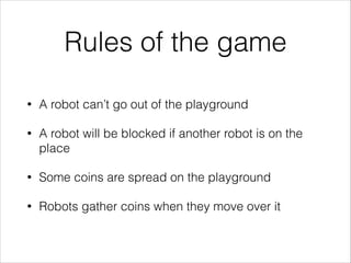 Rules of the game
•

A robot can’t go out of the playground

•

A robot will be blocked if another robot is on the
place

•

Some coins are spread on the playground

•

Robots gather coins when they move over it

 