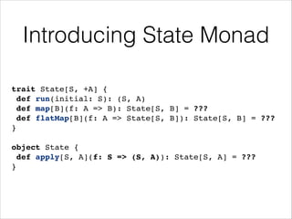 Introducing State Monad
trait State[S, +A] {!
def run(initial: S): (S, A)!
def map[B](f: A => B): State[S, B] = ???!
def flatMap[B](f: A => State[S, B]): State[S, B] = ???!
}!
!

object State {!
def apply[S, A](f: S => (S, A)): State[S, A] = ???!
}

 