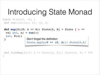 Introducing State Monad
trait State[S, +A] {!
def run(initial: S): (S, A)!
!

def map[B](f: A => B): State[S, B] = State { s =>!
val (s1, a) = run(s)!
(s1, f(a))!
Don’t forget the definition:
}!
State.apply(S => (S, A)): State[S,A]
!
!
!

def flatMap[B](f: A => State[S, B]): State[S, B] = ???!
}

 