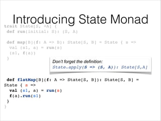 Introducing State Monad

trait State[S, +A] {!
def run(initial: S): (S, A)!
!

def map[B](f: A => B): State[S, B] = State { s =>!
val (s1, a) = run(s)!
(s1, f(a))!
}!
Don’t forget the definition:
!
State.apply(S => (S, A)): State[S,A]
!
!

def flatMap[B](f: A => State[S, B]): State[S, B] = !
State { s =>!
val (s1, a) = run(s)!
f(a).run(s1)!
}!
}

 