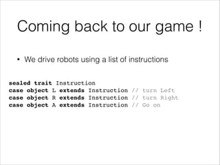 Coming back to our game !
•

We drive robots using a list of instructions

sealed trait Instruction!
case object L extends Instruction // turn Left!
case object R extends Instruction // turn Right!
case object A extends Instruction // Go on

 