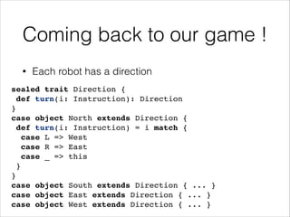 Coming back to our game !
•

Each robot has a direction

sealed trait Direction {!
def turn(i: Instruction): Direction!
}!
case object North extends Direction {!
def turn(i: Instruction) = i match {!
case L => West!
case R => East!
case _ => this!
}!
}!
case object South extends Direction { ... }!
case object East extends Direction { ... }!
case object West extends Direction { ... }

 