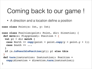 Coming back to our game !
•

A direction and a location deﬁne a position

case class Point(x: Int, y: Int)!
!

case class Position(point: Point, dir: Direction) {!
def move(s: Playground): Position = {!
val p1 = dir match {!
case North => copy(point = point.copy(y = point.y + 1))!
case South => ...!
}!
if (s.isPossiblePosition(p1)) p1 else this!
}!
def turn(instruction: Instruction): Position =
!
copy(direction = direction.turn(instruction))!
}

 