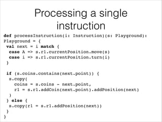 Processing a single
instruction
def processInstruction(i: Instruction)(s: Playground):
Playground = {!
val next = i match {!
case A => s.r1.currentPosition.move(s)!
case i => s.r1.currentPosition.turn(i)!
}!
!

if (s.coins.contains(next.point)) {!
s.copy(!
coins = s.coins - next.point, !
r1 = s.r1.addCoin(next.point).addPosition(next)!
)!
} else {!
s.copy(r1 = s.r1.addPosition(next))!
}!
}

 