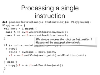 Processing a single
instruction
def processInstruction(i: Instruction)(s: Playground):
Playground = {!
val next = i match {!
case A => s.r1.currentPosition.move(s)!
case i => s.r1.currentPosition.turn(i)!
}!
We always process the robot on first position !
!
Robots will be swapped alternatively.
if (s.coins.contains(next.point)) {!
s.copy(!
coins = s.coins - next.point, !
r1 = s.r1.addCoin(next.point).addPosition(next)!
)!
} else {!
s.copy(r1 = s.r1.addPosition(next))!
}!
}

 