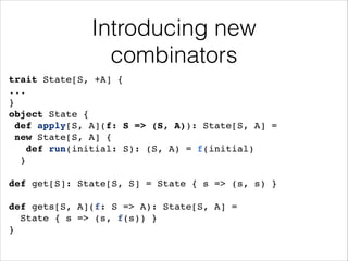 Introducing new
combinators
trait State[S, +A] {!
...!
}!
object State {!
def apply[S, A](f: S => (S, A)): State[S, A] =!
new State[S, A] {!
def run(initial: S): (S, A) = f(initial)!
}!
!

def get[S]: State[S, S] = State { s => (s, s) }!
!

def gets[S, A](f: S => A): State[S, A] = !
State { s => (s, f(s)) }!
}

 